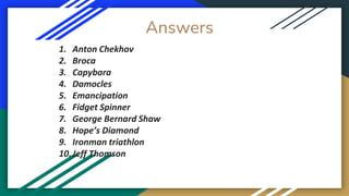 Answers
1. Anton Chekhov
2. Broca
3. Capybara
4. Damocles
5. Emancipation
6. Fidget Spinner
7. George Bernard Shaw
8. Hope’s Diamond
9. Ironman triathlon
10.Jeff Thomson
 