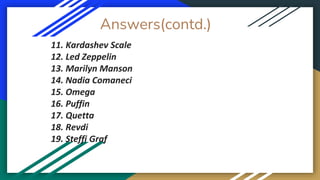 Answers(contd.)
11. Kardashev Scale
12. Led Zeppelin
13. Marilyn Manson
14. Nadia Comaneci
15. Omega
16. Puffin
17. Quetta
18. Revdi
19. Steffi Graf
 