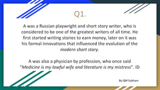 Q1.
A was a Russian playwright and short story writer, who is
considered to be one of the greatest writers of all time. He
first started writing stories to earn money, later on it was
his formal innovations that influenced the evolution of the
modern short story.
A was also a physician by profession, who once said
“Medicine is my lawful wife and literature is my mistress”. ID
By QM Subham
 