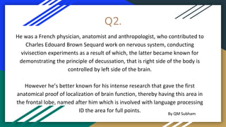 Q2.
He was a French physician, anatomist and anthropologist, who contributed to
Charles Edouard Brown Sequard work on nervous system, conducting
vivisection experiments as a result of which, the latter became known for
demonstrating the principle of decussation, that is right side of the body is
controlled by left side of the brain.
However he’s better known for his intense research that gave the first
anatomical proof of localization of brain function, thereby having this area in
the frontal lobe, named after him which is involved with language processing
ID the area for full points. By QM Subham
 