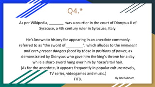 Q4.*
As per Wikipedia, _______ was a courtier in the court of Dionysus II of
Syracuse, a 4th century ruler in Syracuse, Italy.
He’s known to history for appearing in an anecdote commonly
referred to as “the sword of ________”, which alludes to the imminent
and ever-present dangers faced by those in positions of power, as
demonstrated by Dionysus who gave him the king’s throne for a day
while a sharp sword hung over him by horse’s tail hair.
(As for the anecdote, it appears frequently in popular culture:novels,
TV series, videogames and music.)
FITB. By QM Subham
 