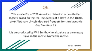 Q5.
This movie E is a 2022 American historical action thriller
loosely based on the real life events of a slave in the 1860s,
after Abraham Lincoln declared freedom for the slaves via
Proclamation 95.
It is co-produced by Will Smith, who also stars as a runaway
slave in the movie. Name the movie.
By QM Sidhartha
 