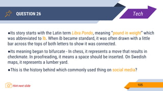 QUESTION 26
105
●Its story starts with the Latin term Libra Pondo, meaning “pound in weight” which
was abbreviated to lb. When lb became standard, it was often drawn with a little
bar across the tops of both letters to show it was connected.
●Its meaning began to bifurcate - In chess, it represents a move that results in
checkmate. In proofreading, it means a space should be inserted. On Swedish
maps, it represents a lumber yard.
●This is the history behind which commonly used thing on social media?
Tech
Hint next slide
 