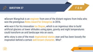QUESTION 27
107
●Sonam Wangchuk is an engineer from one of the distant regions from India who
won the prestigious Rolex Award for Enterprise in 2016.
●He won it for his innovation Ice Stupas, which is an ingenious idea to build
artificial glaciers at lower altitudes using pipes, gravity and night temperatures
could transform an arid landscape into an oasis.
●His story is one of the most inspirational stories ever and has been loosely the
inspiration behind a certain well known character. Who?
F & M
 