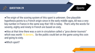QUESTION 29
111
●The origin of the scoring system of this sport is unknown. One plausible
hypothesis points to a French origin since in the early middle ages, 60 was a very
key number in France in the same way that 100 is today. That's why the words for
seventy, eighty and ninety in French are based on sixty.
●Also at that time there was a coin in circulation called a "gros denier tournois"
which was worth 15 deniers. So the public could bet on the game using this coin
and going to sixty.
●Which sport?
Sports
 