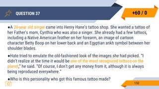 QUESTION 37
132
●A 20-year old singer came into Henry Hane’s tattoo shop. She wanted a tattoo of
her Father’s mom, Cynthia who was also a singer. She already had a few tattoos,
including a Native American feather on her forearm, an image of cartoon
character Betty Boop on her lower back and an Egyptian ankh symbol between her
shoulder blades.
●Hate tried to emulate the old-fashioned look of the images she had picked. “I
didn’t realize at the time it would be one of the most recognized tattoos on the
planet,” he said. “Of course, I don’t get any money from it, although it is always
being reproduced everywhere.”
●Who is this personality who got this famous tattoo made?
+60 / 0
 
