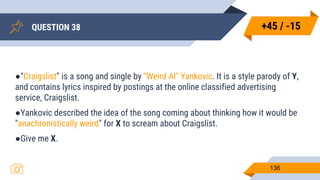 QUESTION 38
136
●"Craigslist" is a song and single by "Weird Al" Yankovic. It is a style parody of Y,
and contains lyrics inspired by postings at the online classified advertising
service, Craigslist.
●Yankovic described the idea of the song coming about thinking how it would be
"anachronistically weird" for X to scream about Craigslist.
●Give me X.
+45 / -15
 