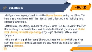 QUESTION 39
140
●Sadgasm was a grunge band formed by Homer Simpson during the 1990s. The
band was originally formed in the 1990s as an inoffensive, urban light, hip hop,
smooth grooves outfit.
●After Homer sees Marge and one of her professors from her university together,
Homer changes the band's direction into a wholly different type of music: Guitar
Rock Utilizing Nihilist Grunge Energy or "grunge". The band is then named
Sadgasm.
●This is a short clip of their song ‘Shave Me’. I need the band which was most
likely the inspiration behind Sadgasm and also who is the inspiration behind
Homer’s character.
+30 / -20
 
