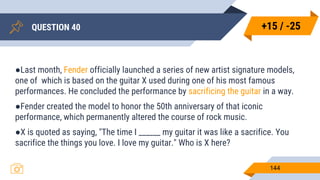 QUESTION 40
144
●Last month, Fender officially launched a series of new artist signature models,
one of which is based on the guitar X used during one of his most famous
performances. He concluded the performance by sacrificing the guitar in a way.
●Fender created the model to honor the 50th anniversary of that iconic
performance, which permanently altered the course of rock music.
●X is quoted as saying, "The time I ______ my guitar it was like a sacrifice. You
sacrifice the things you love. I love my guitar." Who is X here?
+15 / -25
 