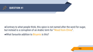 QUESTION 41
152
●Contrary to what people think, this spice is not named after the word for sugar,
but instead is a corruption of an Arabic term for “Wood from China”.
●What favourite addition to Biryanis is this?
 
