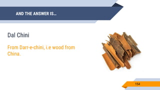 AND THE ANSWER IS…
154
Dal Chini
From Darr-e-chini, i.e wood from
China.
 