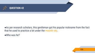 QUESTION 42
155
●As per research scholars, this gentleman got his popular nickname from the fact
that he used to practice a lot under the moonlit sky.
●Who was he?
 