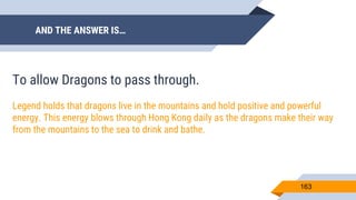 AND THE ANSWER IS…
163
To allow Dragons to pass through.
Legend holds that dragons live in the mountains and hold positive and powerful
energy. This energy blows through Hong Kong daily as the dragons make their way
from the mountains to the sea to drink and bathe.
 
