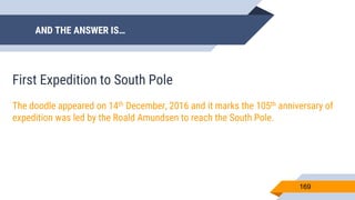 AND THE ANSWER IS…
169
First Expedition to South Pole
The doodle appeared on 14th December, 2016 and it marks the 105th anniversary of
expedition was led by the Roald Amundsen to reach the South Pole.
 