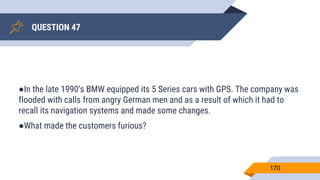 QUESTION 47
170
●In the late 1990’s BMW equipped its 5 Series cars with GPS. The company was
flooded with calls from angry German men and as a result of which it had to
recall its navigation systems and made some changes.
●What made the customers furious?
 