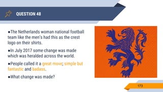 QUESTION 48
173
●The Netherlands woman national football
team like the men’s had this as the crest
logo on their shirts.
●In July 2017 some change was made
which was heralded across the world.
●People called it a great move; simple but
fantastic and badass.
●What change was made?
 
