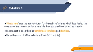 QUESTION 4
18
●‘What's new’ was the early concept for the website's name which later led to the
creation of the mascot which is actually the shortened version of the phrase.
●The mascot is described as genderless, timeless and digitless.
●Name the mascot. (The website will not fetch points)
 