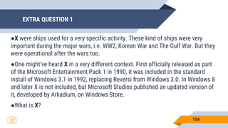 EXTRA QUESTION 1
184
●X were ships used for a very specific activity. These kind of ships were very
important during the major wars, i.e. WW2, Korean War and The Gulf War. But they
were operational after the wars too.
●One might’ve heard X in a very different context. First officially released as part
of the Microsoft Entertainment Pack 1 in 1990, it was included in the standard
install of Windows 3.1 in 1992, replacing Reversi from Windows 3.0. In Windows 8
and later X is not included, but Microsoft Studios published an updated version of
it, developed by Arkadium, on Windows Store.
●What is X?
 