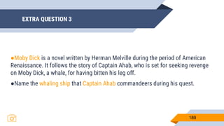 EXTRA QUESTION 3
189
●Moby Dick is a novel written by Herman Melville during the period of American
Renaissance. It follows the story of Captain Ahab, who is set for seeking revenge
on Moby Dick, a whale, for having bitten his leg off.
●Name the whaling ship that Captain Ahab commandeers during his quest.
 