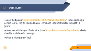 QUESTION 5
21
●Described as an ‘important member of the Wimbledon family’, Rufus is doing a
certain job for the All England Lawn Tennis and Croquet Club for the past 10
years.
●He works with Imogen Davis, director of Avian Environmental Consultants who is
also his social media manager.
●What is his nature of job?
 