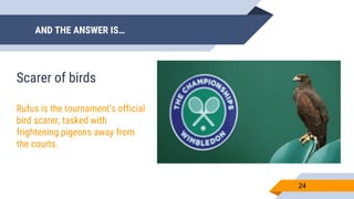 AND THE ANSWER IS…
24
Scarer of birds
Rufus is the tournament’s official
bird scarer, tasked with
frightening pigeons away from
the courts.
 