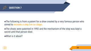 QUESTION 7
29
●The following is from a patent for a shoe created by a very famous person who
aimed to recreate a step live on stage.
●The shoes were patented in 1992 and the mechanism of the step was kept a
secret until that person died.
●What is it about?
 