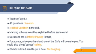 RULES OF THE GAME
3
● Teams of upto 3.
● 48 questions. 5 rounds.
● 1 Bonus Question in the end.
● Marking scheme would be explained before each round.
● Questions are in Infinite Pounce format.
● For pounce, raise your hand and one of the QM’s will come to you. You
could also shout ‘pounce’ calmly.
● Clichéd rule but need to put it here. No Googling.
 