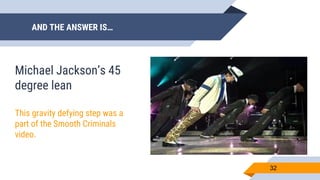 AND THE ANSWER IS…
32
Michael Jackson’s 45
degree lean
This gravity defying step was a
part of the Smooth Criminals
video.
 