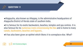 QUESTION 11
45
●Alappuzha, also known as Alleppey, is the administrative headquarters of
Alappuzha District of Kerala state of southern India.
●It is famous for its exotic backwaters, beaches, temples and spa centres. It is
also famous for its numerous rivers crisscrossing the Sea and is home to many
canals, backwaters, beaches and lagoons.
●It has also been given an epithet which likens it to someplace else. What?
Anti Clockwise Begins
 