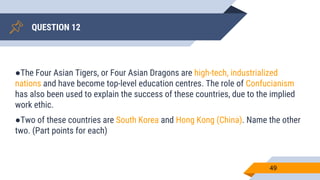 QUESTION 12
49
●The Four Asian Tigers, or Four Asian Dragons are high-tech, industrialized
nations and have become top-level education centres. The role of Confucianism
has also been used to explain the success of these countries, due to the implied
work ethic.
●Two of these countries are South Korea and Hong Kong (China). Name the other
two. (Part points for each)
 