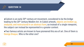 QUESTION 14
55
●Cubism is an early 20th century art movement, considered to be the bridge
leading to the 20th century Modern Art. In Cubist artwork, objects are broken up,
analyzed, and restructured in an abstract form; so instead of a single viewpoint,
the subject can instead be represented in a greater context.
●Two famous artists are known to have pioneered this era of art. One of them is
George Braque. Who is the other one?
 