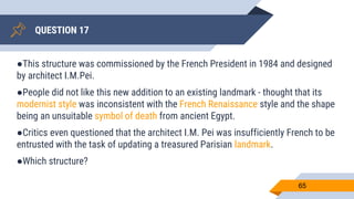 QUESTION 17
65
●This structure was commissioned by the French President in 1984 and designed
by architect I.M.Pei.
●People did not like this new addition to an existing landmark - thought that its
modernist style was inconsistent with the French Renaissance style and the shape
being an unsuitable symbol of death from ancient Egypt.
●Critics even questioned that the architect I.M. Pei was insufficiently French to be
entrusted with the task of updating a treasured Parisian landmark.
●Which structure?
 