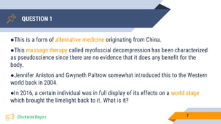QUESTION 1
●This is a form of alternative medicine originating from China.
●This massage therapy called myofascial decompression has been characterized
as pseudoscience since there are no evidence that it does any benefit for the
body.
●Jennifer Aniston and Gwyneth Paltrow somewhat introduced this to the Western
world back in 2004.
●In 2016, a certain individual was in full display of its effects on a world stage
which brought the limelight back to it. What is it?
7Clockwise Begins
 