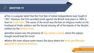 QUESTION 19
71
●This is a popular belief that the First War of Indian Independence was fought in
1857. However, the first recorded revolt against the British took place in 1806 in
town in South India. The cause of the revolt was the ban on religious marks on the
forehead of Hindu soldiers and the forced shaving off of the beards of the Muslim
soldiers by the Madras Army.
●Another reason was the presence of Tipu Sultan’s family, whom the sepoys
thought would lead the revolt.
●Name this town whose name means the place where the Hindu god Murugan
appeared to attack his enemies.
 