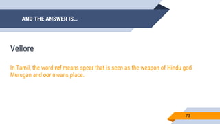 AND THE ANSWER IS…
73
Vellore
In Tamil, the word vel means spear that is seen as the weapon of Hindu god
Murugan and oor means place.
 