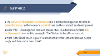 QUESTION 20
74
●The Annals of Improbable Research (AIR) is a bimonthly magazine devoted to
scientific humor, in the form of a satirical take on the standard academic journal.
●Since 1991, this magazine holds an annual ritual in autumn to celebrate ten
‘achievements’ in scientific research. ‘The Stinker’ is the official mascot.
●What is the ritual which is given to honor achievements that first make people
laugh, and then make them think?
 