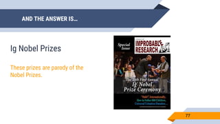 AND THE ANSWER IS…
77
Ig Nobel Prizes
These prizes are parody of the
Nobel Prizes.
 