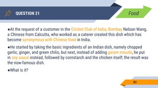 QUESTION 21
80
●At the request of a customer in the Cricket Club of India, Bombay Nelson Wang,
a Chinese from Calcutta, who worked as a caterer created this dish which has
become synonymous with Chinese food in India.
●He started by taking the basic ingredients of an Indian dish, namely chopped
garlic, ginger, and green chilis, but next, instead of adding garam masala, he put
in soy sauce instead, followed by cornstarch and the chicken itself; the result was
the now-famous dish.
●What is it?
Food
 
