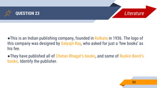 QUESTION 23
82
●This is an Indian publishing company, founded in Kolkata in 1936. The logo of
this company was designed by Satyajit Ray, who asked for just a ‘few books’ as
his fee.
●They have published all of Chetan Bhagat’s books, and some of Ruskin Bond’s
books. Identify the publisher.
Literature
 