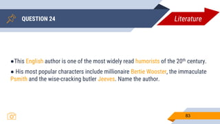 QUESTION 24
83
●This English author is one of the most widely read humorists of the 20th century.
● His most popular characters include millionaire Bertie Wooster, the immaculate
Psmith and the wise-cracking butler Jeeves. Name the author.
Literature
 