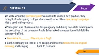 QUESTION 25
84
●In 2012 when this software giant was about to unveil a new product, they
thought of redesigning its logo which would reflect their new design language-
Metro used in the product.
●Pentagram was chosen as the design agency and during one of its meeting with
the executives of the company, Paula Scher asked one question which left the
company baffled.
● Your name is _______. Why are you a flag?
● So the company did less of a re-design and more to return it to its original
meaning and bringing _______ back to its roots.
Tech
 