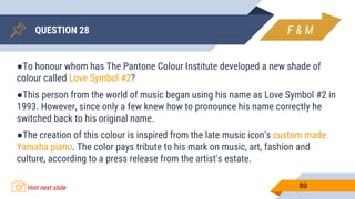 QUESTION 28
89
●To honour whom has The Pantone Colour Institute developed a new shade of
colour called Love Symbol #2?
●This person from the world of music began using his name as Love Symbol #2 in
1993. However, since only a few knew how to pronounce his name correctly he
switched back to his original name.
●The creation of this colour is inspired from the late music icon’s custom made
Yamaha piano. The color pays tribute to his mark on music, art, fashion and
culture, according to a press release from the artist's estate.
F & M
Hint next slide
 