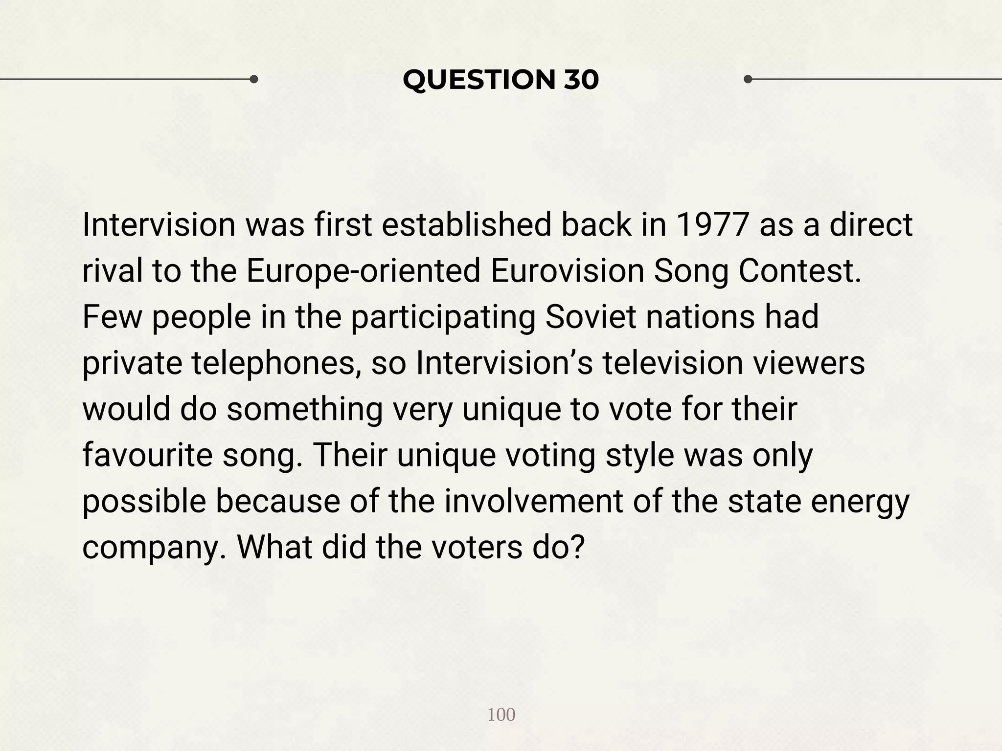 QUESTION 30
Intervision was first established back in 1977 as a direct
rival to the Europe-oriented Eurovision Song Contest.
Few people in the participating Soviet nations had
private telephones, so Intervision’s television viewers
would do something very unique to vote for their
favourite song. Their unique voting style was only
possible because of the involvement of the state energy
company. What did the voters do?
100
 