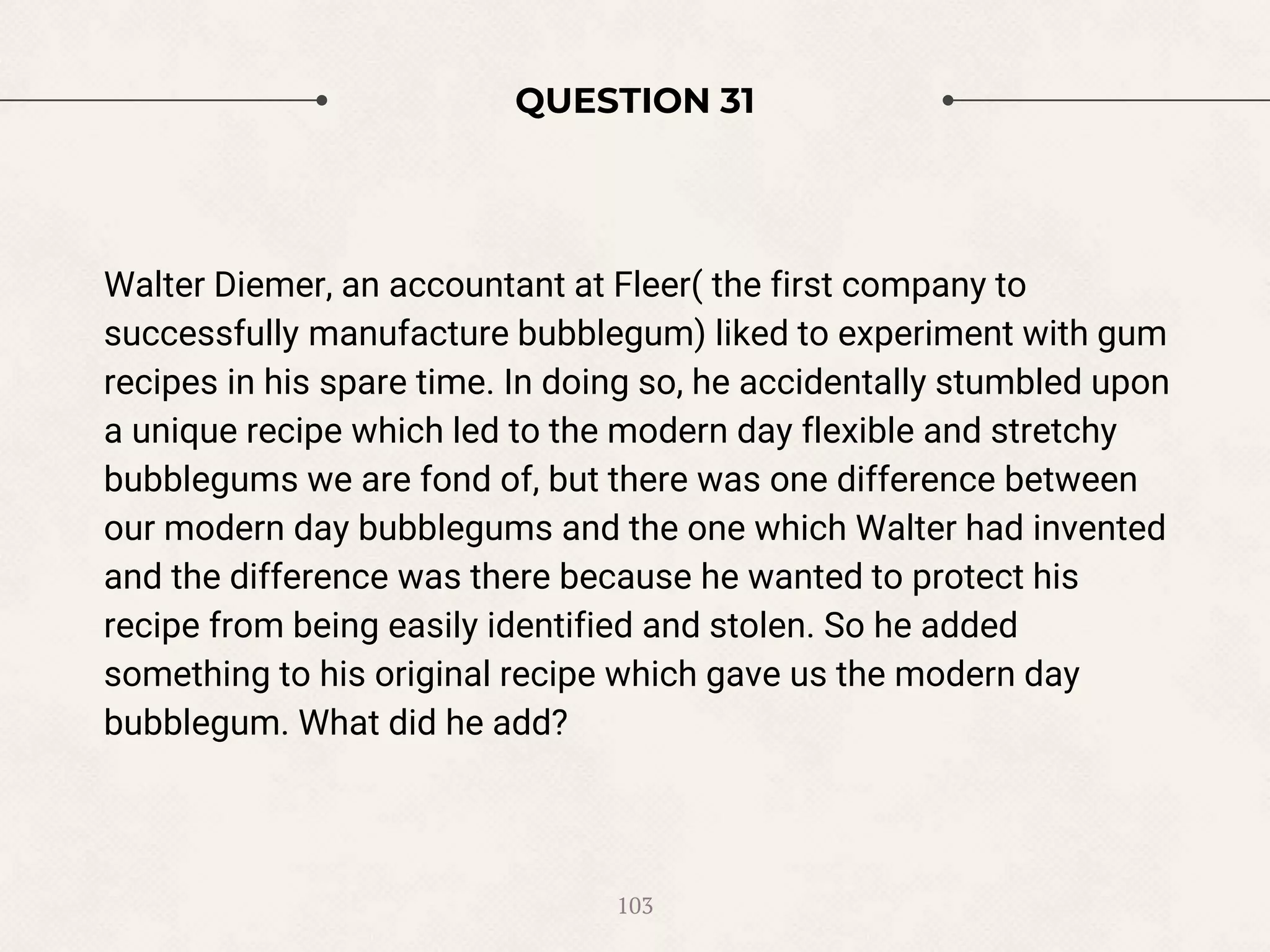 QUESTION 31
Walter Diemer, an accountant at Fleer( the first company to
successfully manufacture bubblegum) liked to experiment with gum
recipes in his spare time. In doing so, he accidentally stumbled upon
a unique recipe which led to the modern day flexible and stretchy
bubblegums we are fond of, but there was one difference between
our modern day bubblegums and the one which Walter had invented
and the difference was there because he wanted to protect his
recipe from being easily identified and stolen. So he added
something to his original recipe which gave us the modern day
bubblegum. What did he add?
103
 
