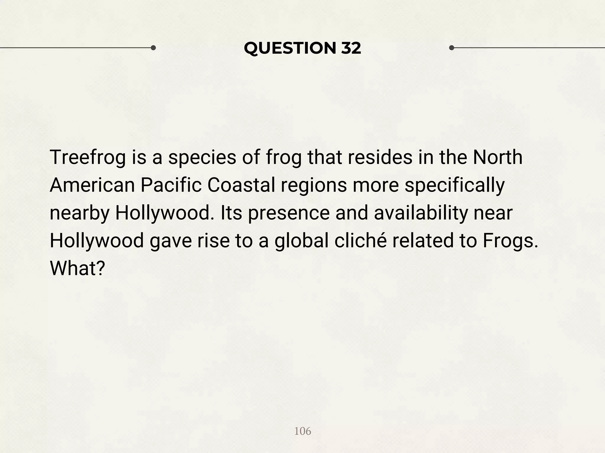 QUESTION 32
Treefrog is a species of frog that resides in the North
American Pacific Coastal regions more specifically
nearby Hollywood. Its presence and availability near
Hollywood gave rise to a global cliché related to Frogs.
What?
106
 