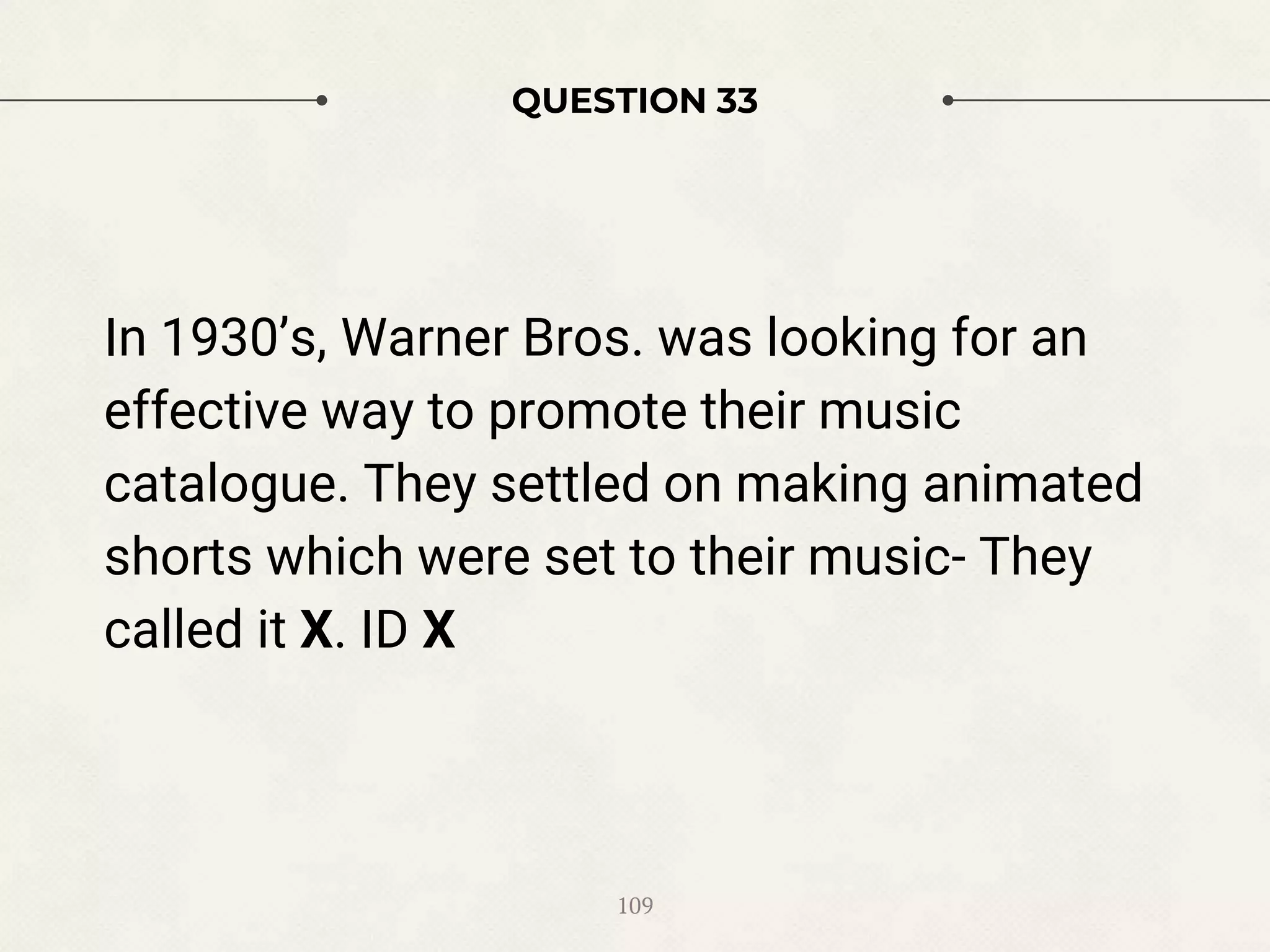 QUESTION 33
In 1930’s, Warner Bros. was looking for an
effective way to promote their music
catalogue. They settled on making animated
shorts which were set to their music- They
called it X. ID X
109
 