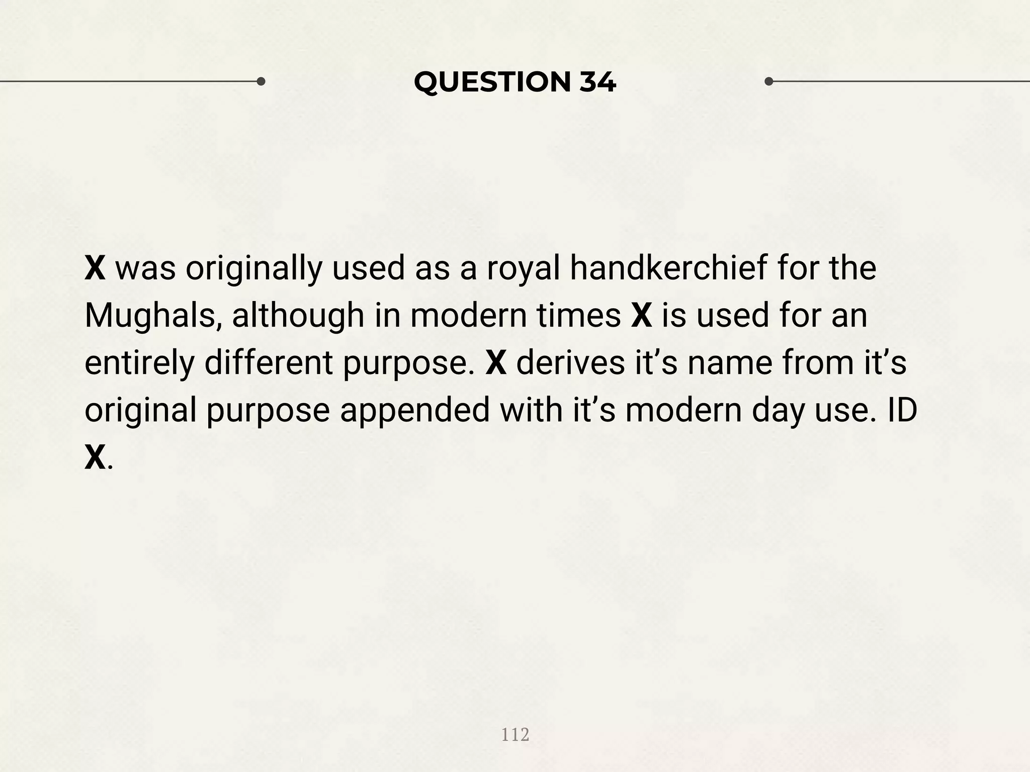 QUESTION 34
X was originally used as a royal handkerchief for the
Mughals, although in modern times X is used for an
entirely different purpose. X derives it’s name from it’s
original purpose appended with it’s modern day use. ID
X.
112
 