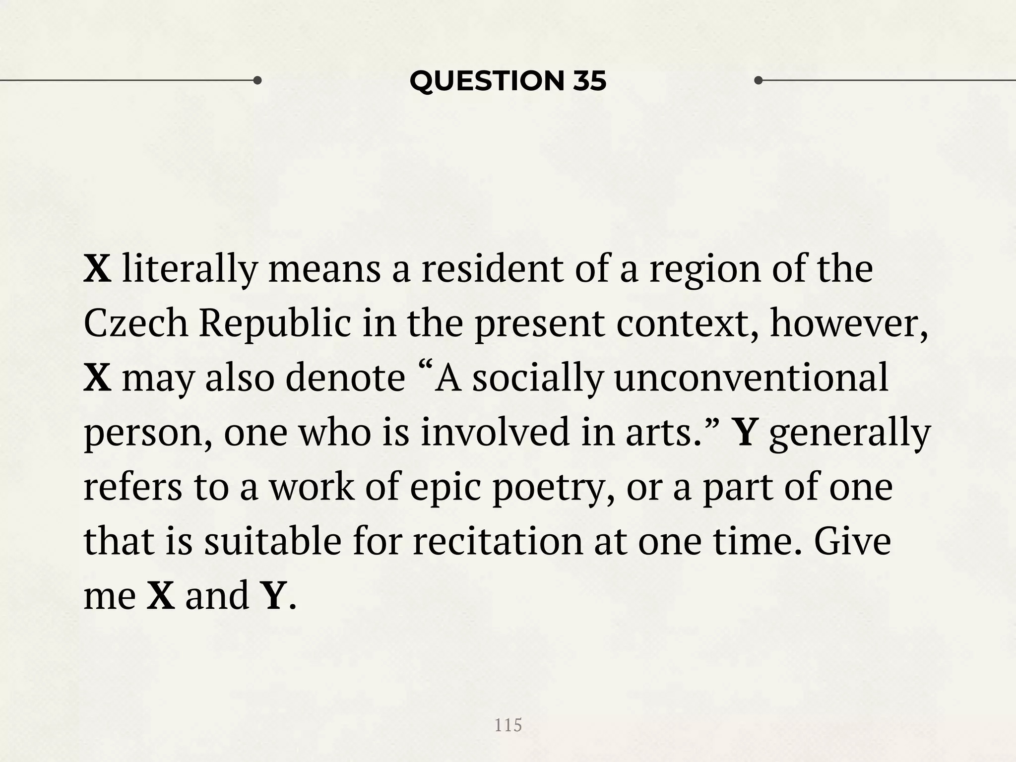 QUESTION 35
X literally means a resident of a region of the
Czech Republic in the present context, however,
X may also denote “A socially unconventional
person, one who is involved in arts.” Y generally
refers to a work of epic poetry, or a part of one
that is suitable for recitation at one time. Give
me X and Y.
115
 