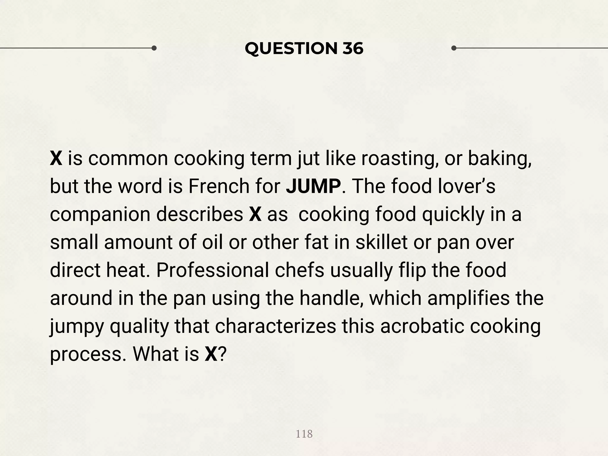 QUESTION 36
X is common cooking term jut like roasting, or baking,
but the word is French for JUMP. The food lover’s
companion describes X as cooking food quickly in a
small amount of oil or other fat in skillet or pan over
direct heat. Professional chefs usually flip the food
around in the pan using the handle, which amplifies the
jumpy quality that characterizes this acrobatic cooking
process. What is X?
118
 