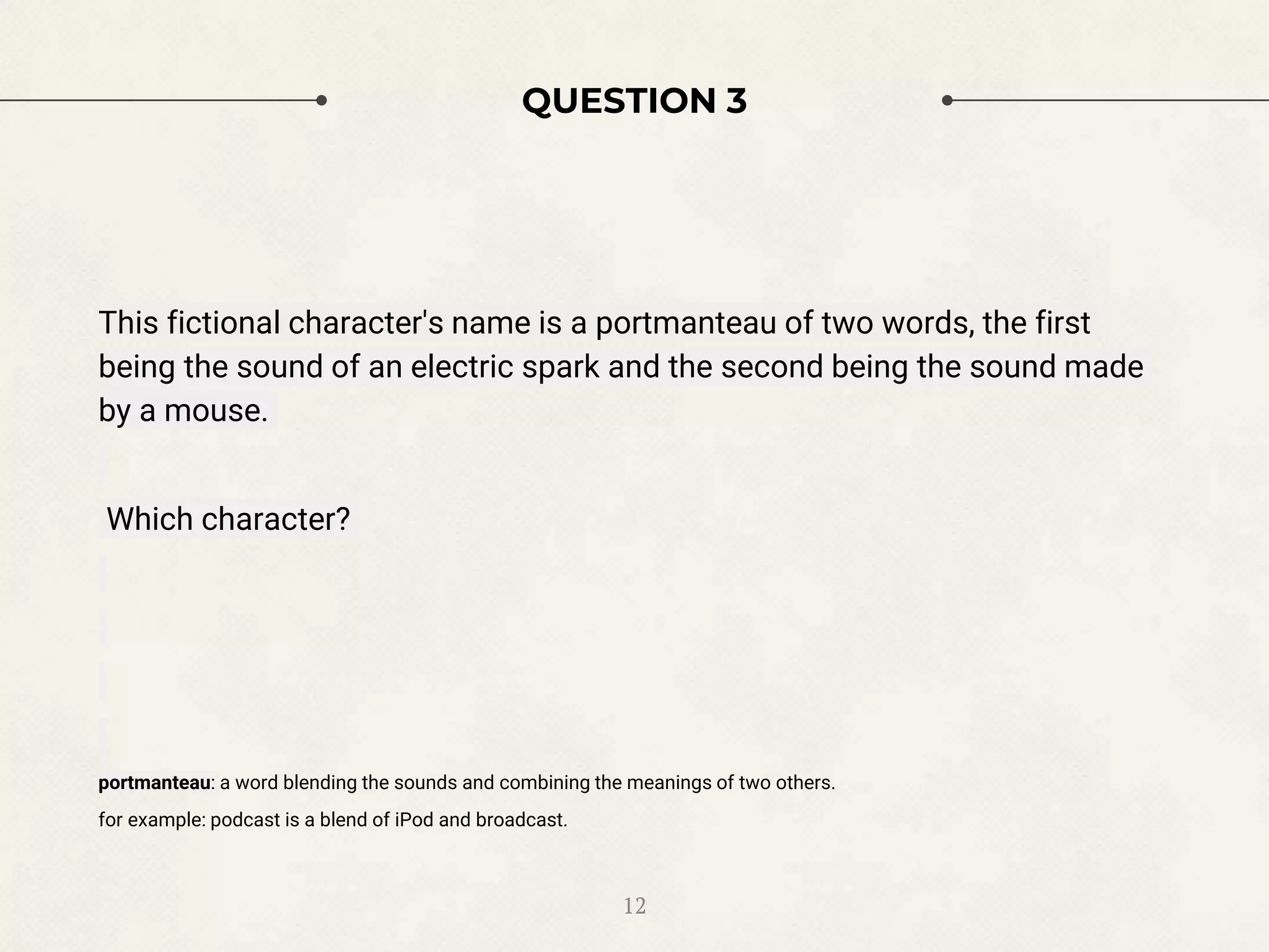 QUESTION 3
This fictional character's name is a portmanteau of two words, the first
being the sound of an electric spark and the second being the sound made
by a mouse.
Which character?
portmanteau: a word blending the sounds and combining the meanings of two others.
for example: podcast is a blend of iPod and broadcast.
12
 